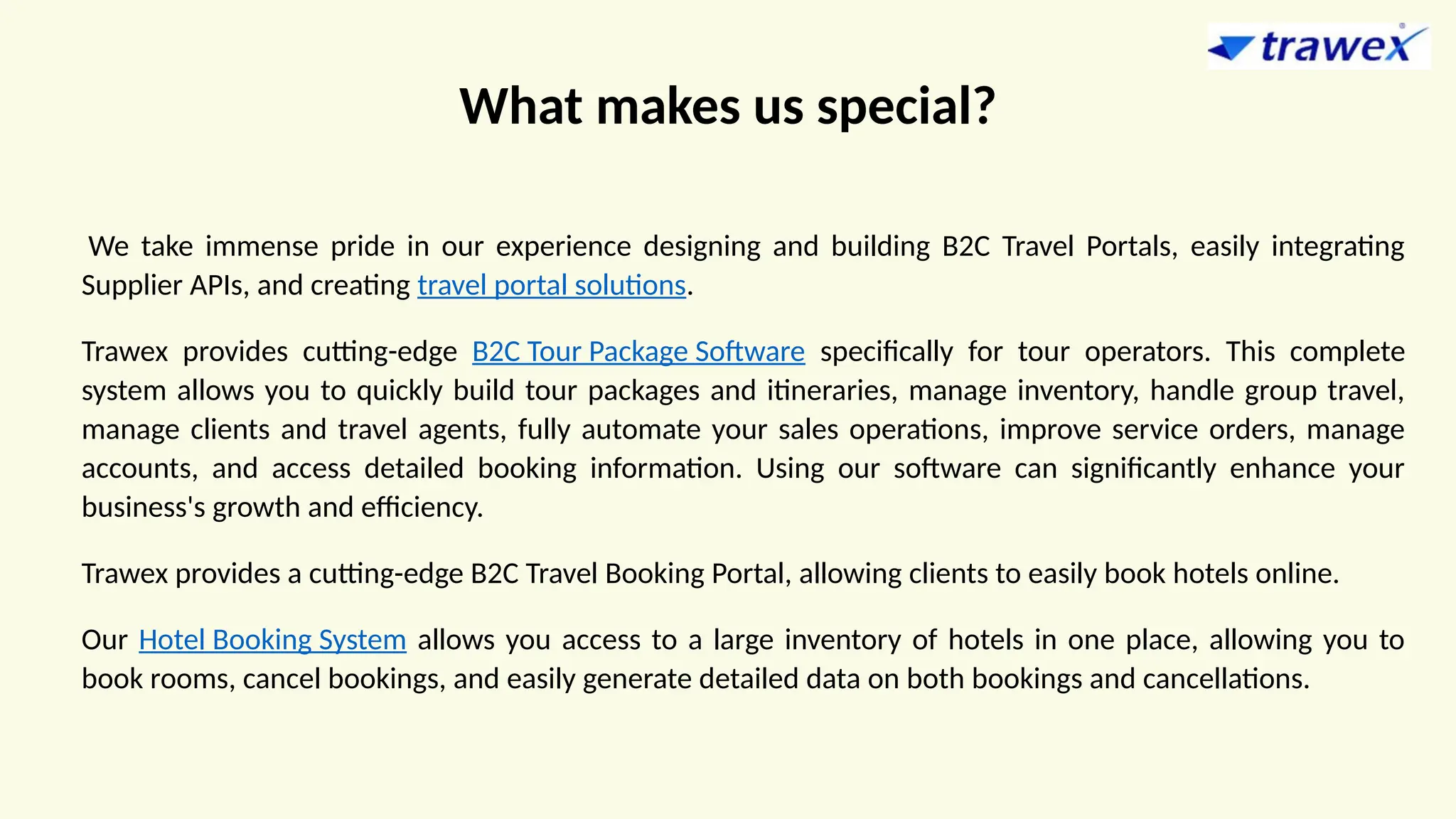 What makes us special?
We take immense pride in our experience designing and building B2C Travel Portals, easily integrating
Supplier APIs, and creating travel portal solutions.
Trawex provides cutting-edge B2C Tour Package Software specifically for tour operators. This complete
system allows you to quickly build tour packages and itineraries, manage inventory, handle group travel,
manage clients and travel agents, fully automate your sales operations, improve service orders, manage
accounts, and access detailed booking information. Using our software can significantly enhance your
business's growth and efficiency.
Trawex provides a cutting-edge B2C Travel Booking Portal, allowing clients to easily book hotels online.
Our Hotel Booking System allows you access to a large inventory of hotels in one place, allowing you to
book rooms, cancel bookings, and easily generate detailed data on both bookings and cancellations.
 