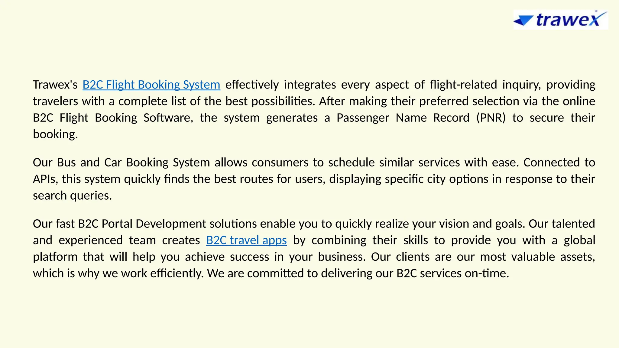 Trawex's B2C Flight Booking System effectively integrates every aspect of flight-related inquiry, providing
travelers with a complete list of the best possibilities. After making their preferred selection via the online
B2C Flight Booking Software, the system generates a Passenger Name Record (PNR) to secure their
booking.
Our Bus and Car Booking System allows consumers to schedule similar services with ease. Connected to
APIs, this system quickly finds the best routes for users, displaying specific city options in response to their
search queries.
Our fast B2C Portal Development solutions enable you to quickly realize your vision and goals. Our talented
and experienced team creates B2C travel apps by combining their skills to provide you with a global
platform that will help you achieve success in your business. Our clients are our most valuable assets,
which is why we work efficiently. We are committed to delivering our B2C services on-time.
 