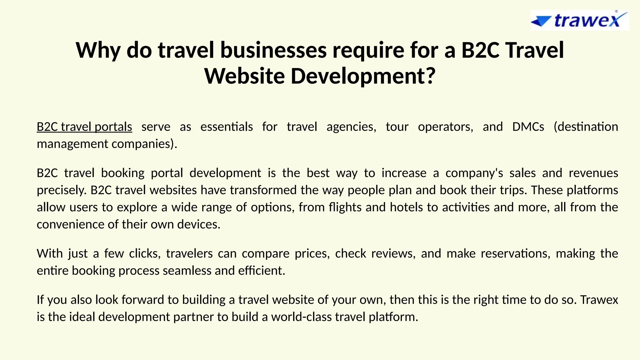 Why do travel businesses require for a B2C Travel
Website Development?
B2C travel portals serve as essentials for travel agencies, tour operators, and DMCs (destination
management companies).
B2C travel booking portal development is the best way to increase a company's sales and revenues
precisely. B2C travel websites have transformed the way people plan and book their trips. These platforms
allow users to explore a wide range of options, from flights and hotels to activities and more, all from the
convenience of their own devices.
With just a few clicks, travelers can compare prices, check reviews, and make reservations, making the
entire booking process seamless and efficient.
If you also look forward to building a travel website of your own, then this is the right time to do so. Trawex
is the ideal development partner to build a world-class travel platform.
 