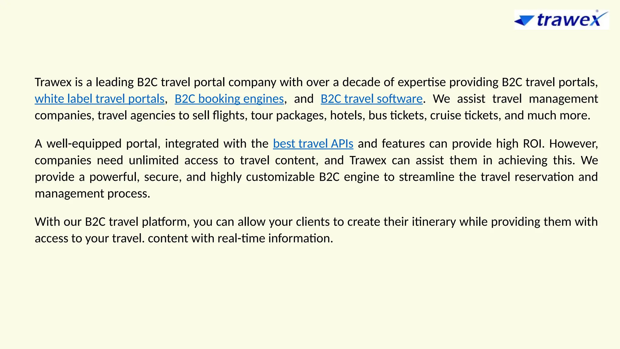 Trawex is a leading B2C travel portal company with over a decade of expertise providing B2C travel portals,
white label travel portals, B2C booking engines, and B2C travel software. We assist travel management
companies, travel agencies to sell flights, tour packages, hotels, bus tickets, cruise tickets, and much more.
A well-equipped portal, integrated with the best travel APIs and features can provide high ROI. However,
companies need unlimited access to travel content, and Trawex can assist them in achieving this. We
provide a powerful, secure, and highly customizable B2C engine to streamline the travel reservation and
management process.
With our B2C travel platform, you can allow your clients to create their itinerary while providing them with
access to your travel. content with real-time information.
 