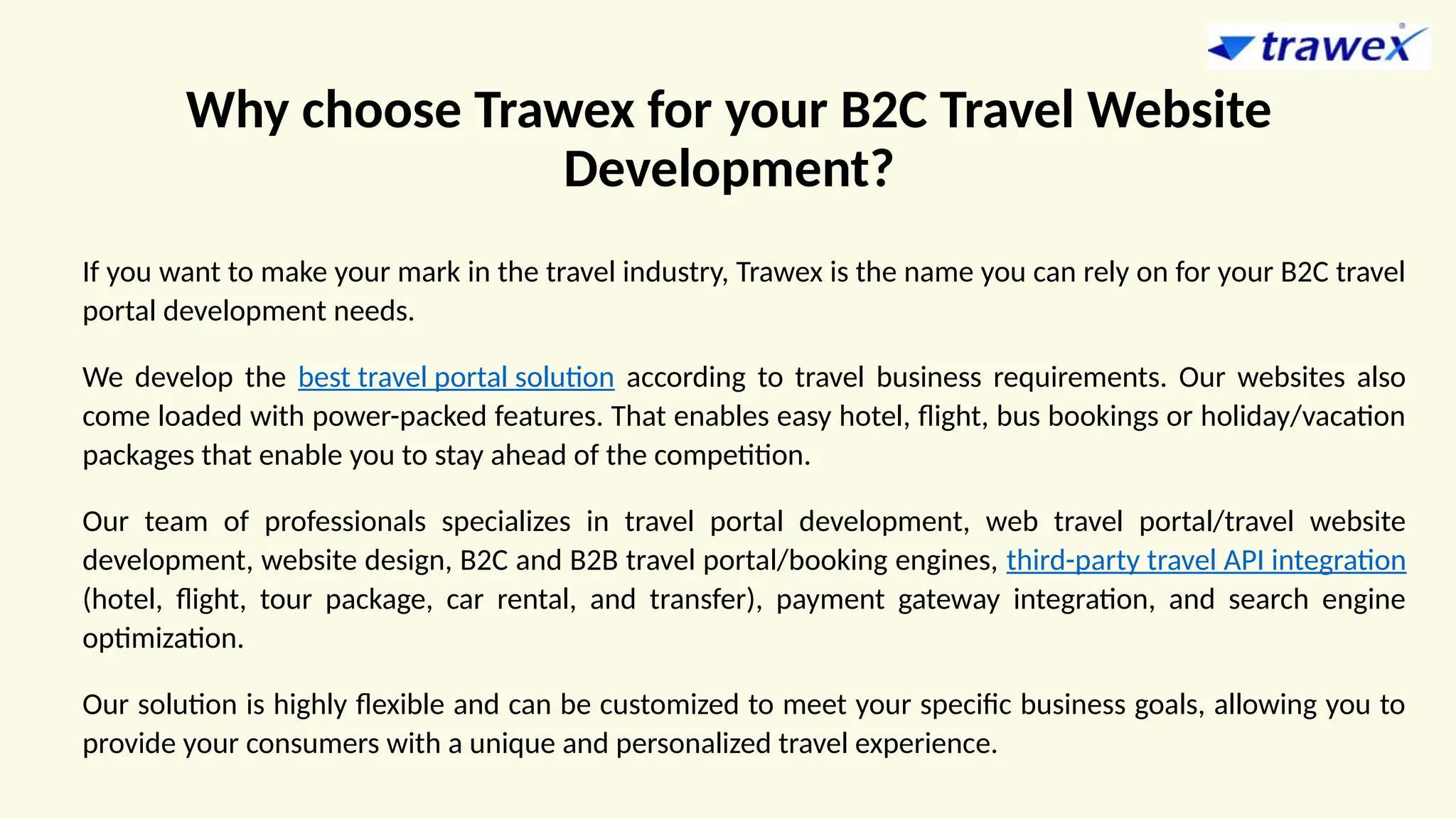 Why choose Trawex for your B2C Travel Website
Development?
If you want to make your mark in the travel industry, Trawex is the name you can rely on for your B2C travel
portal development needs.
We develop the best travel portal solution according to travel business requirements. Our websites also
come loaded with power-packed features. That enables easy hotel, flight, bus bookings or holiday/vacation
packages that enable you to stay ahead of the competition.
Our team of professionals specializes in travel portal development, web travel portal/travel website
development, website design, B2C and B2B travel portal/booking engines, third-party travel API integration
(hotel, flight, tour package, car rental, and transfer), payment gateway integration, and search engine
optimization.
Our solution is highly flexible and can be customized to meet your specific business goals, allowing you to
provide your consumers with a unique and personalized travel experience.
 