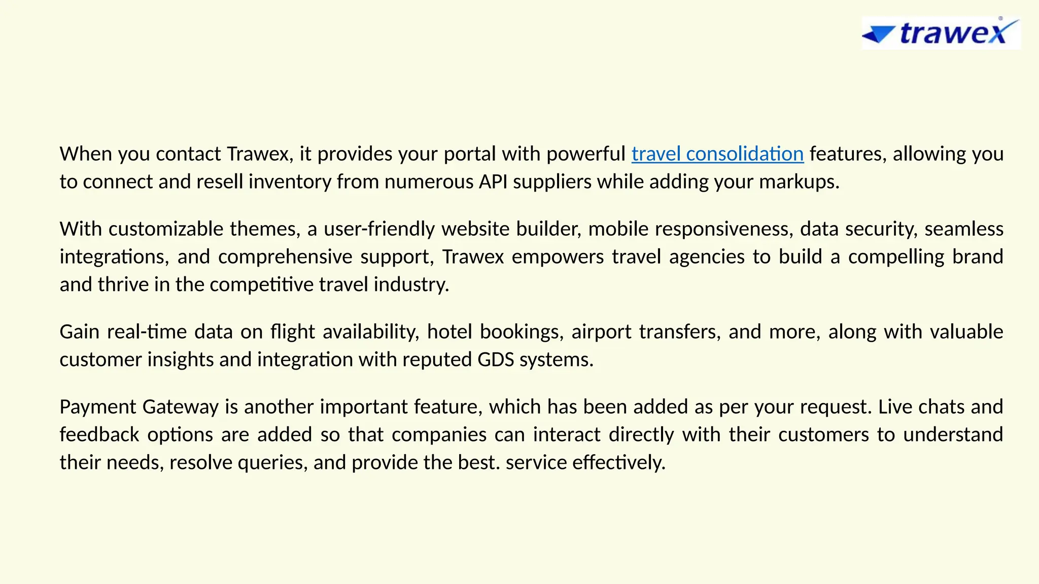 When you contact Trawex, it provides your portal with powerful travel consolidation features, allowing you
to connect and resell inventory from numerous API suppliers while adding your markups.
With customizable themes, a user-friendly website builder, mobile responsiveness, data security, seamless
integrations, and comprehensive support, Trawex empowers travel agencies to build a compelling brand
and thrive in the competitive travel industry.
Gain real-time data on flight availability, hotel bookings, airport transfers, and more, along with valuable
customer insights and integration with reputed GDS systems.
Payment Gateway is another important feature, which has been added as per your request. Live chats and
feedback options are added so that companies can interact directly with their customers to understand
their needs, resolve queries, and provide the best. service effectively.
 