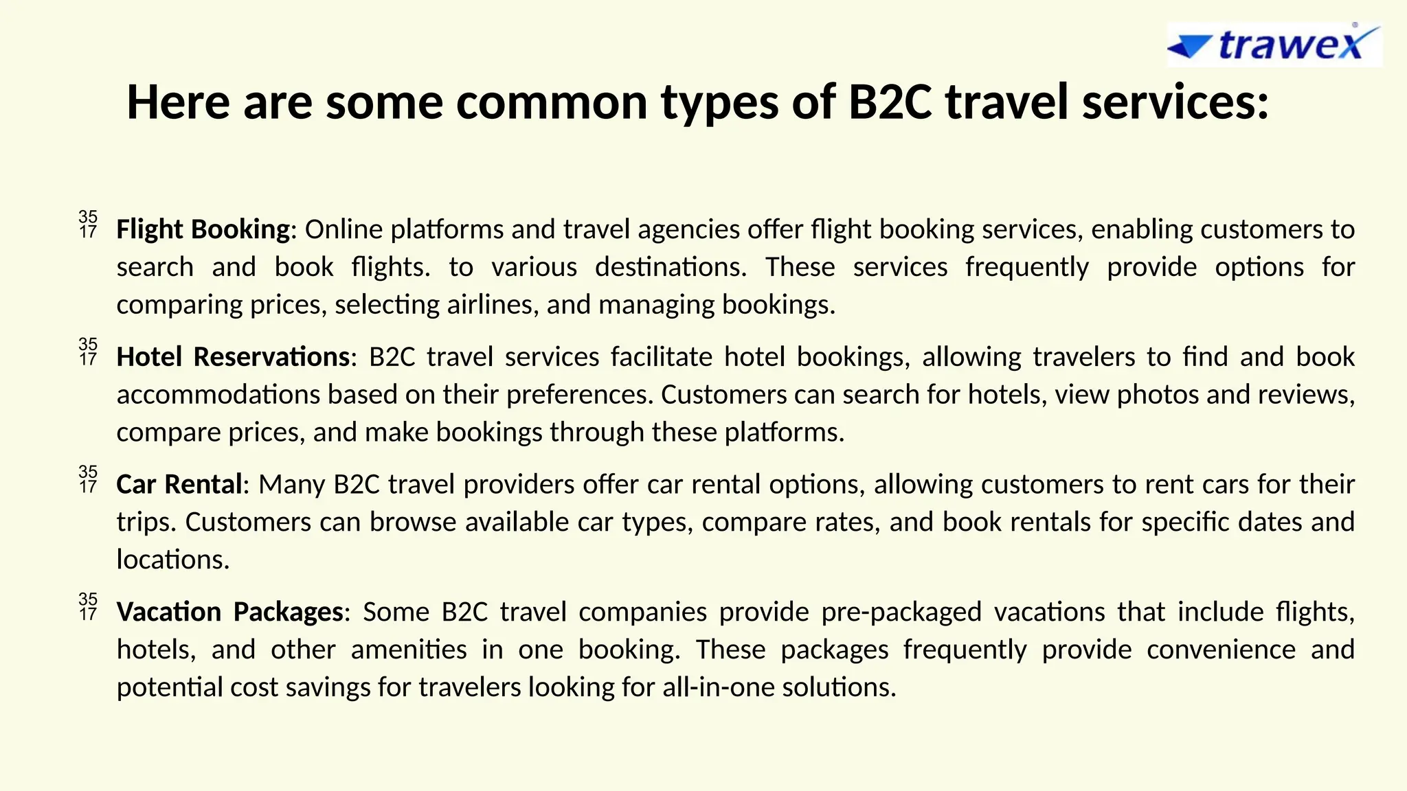 Here are some common types of B2C travel services:
 Flight Booking: Online platforms and travel agencies offer flight booking services, enabling customers to
search and book flights. to various destinations. These services frequently provide options for
comparing prices, selecting airlines, and managing bookings.
 Hotel Reservations: B2C travel services facilitate hotel bookings, allowing travelers to find and book
accommodations based on their preferences. Customers can search for hotels, view photos and reviews,
compare prices, and make bookings through these platforms.
 Car Rental: Many B2C travel providers offer car rental options, allowing customers to rent cars for their
trips. Customers can browse available car types, compare rates, and book rentals for specific dates and
locations.
 Vacation Packages: Some B2C travel companies provide pre-packaged vacations that include flights,
hotels, and other amenities in one booking. These packages frequently provide convenience and
potential cost savings for travelers looking for all-in-one solutions.
 
