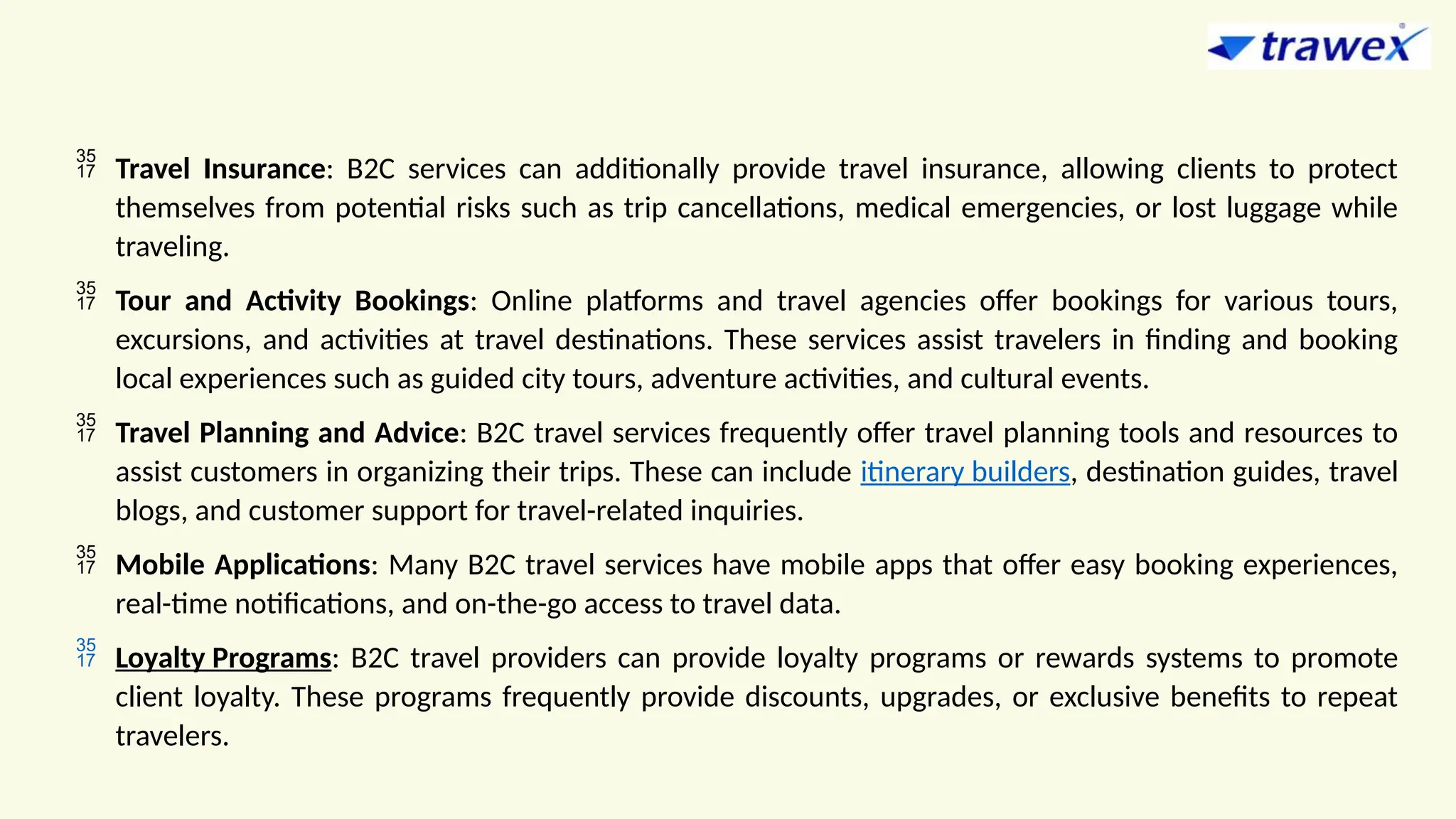  Travel Insurance: B2C services can additionally provide travel insurance, allowing clients to protect
themselves from potential risks such as trip cancellations, medical emergencies, or lost luggage while
traveling.
 Tour and Activity Bookings: Online platforms and travel agencies offer bookings for various tours,
excursions, and activities at travel destinations. These services assist travelers in finding and booking
local experiences such as guided city tours, adventure activities, and cultural events.
 Travel Planning and Advice: B2C travel services frequently offer travel planning tools and resources to
assist customers in organizing their trips. These can include itinerary builders, destination guides, travel
blogs, and customer support for travel-related inquiries.
 Mobile Applications: Many B2C travel services have mobile apps that offer easy booking experiences,
real-time notifications, and on-the-go access to travel data.
 Loyalty Programs: B2C travel providers can provide loyalty programs or rewards systems to promote
client loyalty. These programs frequently provide discounts, upgrades, or exclusive benefits to repeat
travelers.
 