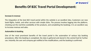 Benefits Of B2C Travel Portal Development:
Increase in revenue
The integration of the best B2C travel portal within the website is an excellent idea, Customers can now
book flights, hotels, and other services with simple clicks. The process involves logging into the platform,
checking out the real-time availability of the products, and completing the bookings. It is an excellent way
to increase revenue and sales.
Automation in booking
One of the most prominent benefits of the travel portal is the automation of various trip booking
procedures. After the booking is completed, the data is gathered and stored in the central hub for further
use. Instantly, the user and company get notified of the modifications, and the booking is confirmed.
 