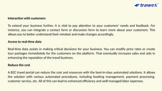Interaction with customers
To extend your business further, it is vital to pay attention to your customers' needs and feedback. For
instance, you can integrate a contact form or discussion form to learn more about your customers. This
allows you to better understand their mindset and make changes accordingly.
Access to real-time data
Real-time data assists in making critical decisions for your business. You can modify price rates or create
tour packages immediately for the customers on the platform. That eventually increases sales and aids in
enhancing the reputation of the travel business.
Reduce the cost
A B2C travel portal can reduce the cost and resources with the best-in-class automated solutions. It allows
the solution with various automated procedures, including booking management, payment processing,
customer service, etc. All of this can lead to enhanced efficiency and well-managed labor expenses.
 