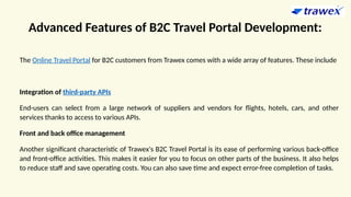 Advanced Features of B2C Travel Portal Development:
The Online Travel Portal for B2C customers from Trawex comes with a wide array of features. These include
Integration of third-party APIs
End-users can select from a large network of suppliers and vendors for flights, hotels, cars, and other
services thanks to access to various APIs.
Front and back office management
Another significant characteristic of Trawex's B2C Travel Portal is its ease of performing various back-office
and front-office activities. This makes it easier for you to focus on other parts of the business. It also helps
to reduce staff and save operating costs. You can also save time and expect error-free completion of tasks.
 