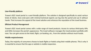 User-friendly platform
Trawex's B2C travel portal is a user-friendly platform. The solution is designed specifically to assist various
kinds of clients. Even end-users with minimal technical experts can log into the portal and use it without
hassle. That increases the appeal of the travel solution and enhances the reputation of the travel business.
Efficient Product Management
Trawex's B2C travel portal comes with a wide range of travel products. Access to various third-party APIs
and GDSs increases the portal's appearance. The travel software manages the travel product portfolio with
ease. You can gain access to the hotel, flight, car booking, etc., from the solution without much hassle.
Mobile responsiveness
Today, the majority of consumers choose to book flights or hotels using their mobile phones. This is why it
is essential to ensure that the app or website is mobile-responsive.
 