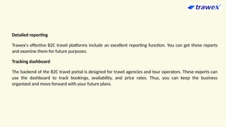 Detailed reporting
Trawex's effective B2C travel platforms include an excellent reporting function. You can get these reports
and examine them for future purposes.
Tracking dashboard
The backend of the B2C travel portal is designed for travel agencies and tour operators. These experts can
use the dashboard to track bookings, availability, and price rates. Thus, you can keep the business
organized and move forward with your future plans.
 