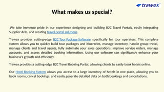 What makes us special?
We take immense pride in our experience designing and building B2C Travel Portals, easily integrating
Supplier APIs, and creating travel portal solutions.
Trawex provides cutting-edge B2C Tour Package Software specifically for tour operators. This complete
system allows you to quickly build tour packages and itineraries, manage inventory, handle group travel,
manage clients and travel agents, fully automate your sales operations, improve service orders, manage
accounts, and access detailed booking information. Using our software can significantly enhance your
business's growth and efficiency.
Trawex provides a cutting-edge B2C Travel Booking Portal, allowing clients to easily book hotels online.
Our Hotel Booking System allows you access to a large inventory of hotels in one place, allowing you to
book rooms, cancel bookings, and easily generate detailed data on both bookings and cancellations.
 