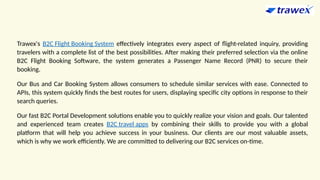 Trawex's B2C Flight Booking System effectively integrates every aspect of flight-related inquiry, providing
travelers with a complete list of the best possibilities. After making their preferred selection via the online
B2C Flight Booking Software, the system generates a Passenger Name Record (PNR) to secure their
booking.
Our Bus and Car Booking System allows consumers to schedule similar services with ease. Connected to
APIs, this system quickly finds the best routes for users, displaying specific city options in response to their
search queries.
Our fast B2C Portal Development solutions enable you to quickly realize your vision and goals. Our talented
and experienced team creates B2C travel apps by combining their skills to provide you with a global
platform that will help you achieve success in your business. Our clients are our most valuable assets,
which is why we work efficiently. We are committed to delivering our B2C services on-time.
 