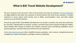 What is B2C Travel Website Development?
The term "business to the consumer" refers to the provision of services to customers. B2C Travel Websites
are digital platforms that allow end customers to interact directly with travel service providers. It enables
customers to access various travel services such as flights, accommodation, tours, and other related
services via a user-friendly interface.
The primary goal of B2C Travel Website Development is to provide a seamless and convenient experience
for consumers, allowing them to research, compare, and book travel services directly through the website.
These websites often include an intuitive user interface, powerful search and filtering capabilities, secure
payment gateways, and other features to enhance the user experience.
A B2C white label travel portal offers simplified business operations, more revenue, strengthened process
management, simple refund policies, and higher customer satisfaction.
 