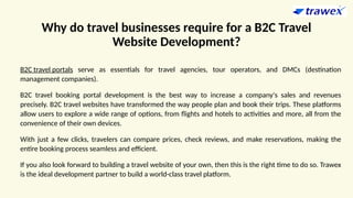 Why do travel businesses require for a B2C Travel
Website Development?
B2C travel portals serve as essentials for travel agencies, tour operators, and DMCs (destination
management companies).
B2C travel booking portal development is the best way to increase a company's sales and revenues
precisely. B2C travel websites have transformed the way people plan and book their trips. These platforms
allow users to explore a wide range of options, from flights and hotels to activities and more, all from the
convenience of their own devices.
With just a few clicks, travelers can compare prices, check reviews, and make reservations, making the
entire booking process seamless and efficient.
If you also look forward to building a travel website of your own, then this is the right time to do so. Trawex
is the ideal development partner to build a world-class travel platform.
 