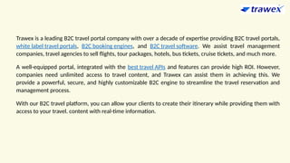 Trawex is a leading B2C travel portal company with over a decade of expertise providing B2C travel portals,
white label travel portals, B2C booking engines, and B2C travel software. We assist travel management
companies, travel agencies to sell flights, tour packages, hotels, bus tickets, cruise tickets, and much more.
A well-equipped portal, integrated with the best travel APIs and features can provide high ROI. However,
companies need unlimited access to travel content, and Trawex can assist them in achieving this. We
provide a powerful, secure, and highly customizable B2C engine to streamline the travel reservation and
management process.
With our B2C travel platform, you can allow your clients to create their itinerary while providing them with
access to your travel. content with real-time information.
 