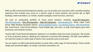 With our B2C travel portal development solution, you can provide your consumers with a seamless booking
experience that includes easy access to a diverse range of travel products and services like as flight
bookings, hotel reservations, car rentals, vacation packages, travel insurance, and more.
We have an outstanding portfolio of travel portal solutions, including Travel API Integration,
GDS API Integration, XML API Integration, Flight API Integration, Hotel Booking API, White Label Travel
Portal, Flight Booking Quotation System, Activity Booking System, Tour Booking System, B2B Travel Portal,
B2C Travel Portal, Travel Portal Software, Travel Mobile App, and more, to help Travel Agents grow their
businesses and maximize revenue.
Trawex's B2C Travel Portal Development software is an excellent choice for travel companies. We provide
an array of dynamic features, allowing end customers to proceed with bookings. This B2C travel platform
can meet the needs of a wide range of clients, from corporate users to end-users.
You can expect our B2C travel portal solution to assist with a wide range of travel products. These include
simple and convenient flights, car rentals, and hotel reservations, etc.
 