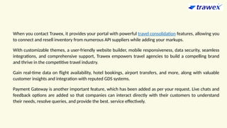 When you contact Trawex, it provides your portal with powerful travel consolidation features, allowing you
to connect and resell inventory from numerous API suppliers while adding your markups.
With customizable themes, a user-friendly website builder, mobile responsiveness, data security, seamless
integrations, and comprehensive support, Trawex empowers travel agencies to build a compelling brand
and thrive in the competitive travel industry.
Gain real-time data on flight availability, hotel bookings, airport transfers, and more, along with valuable
customer insights and integration with reputed GDS systems.
Payment Gateway is another important feature, which has been added as per your request. Live chats and
feedback options are added so that companies can interact directly with their customers to understand
their needs, resolve queries, and provide the best. service effectively.
 