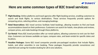 Here are some common types of B2C travel services:
 Flight Booking: Online platforms and travel agencies offer flight booking services, enabling customers to
search and book flights. to various destinations. These services frequently provide options for
comparing prices, selecting airlines, and managing bookings.
 Hotel Reservations: B2C travel services facilitate hotel bookings, allowing travelers to find and book
accommodations based on their preferences. Customers can search for hotels, view photos and reviews,
compare prices, and make bookings through these platforms.
 Car Rental: Many B2C travel providers offer car rental options, allowing customers to rent cars for their
trips. Customers can browse available car types, compare rates, and book rentals for specific dates and
locations.
 Vacation Packages: Some B2C travel companies provide pre-packaged vacations that include flights,
hotels, and other amenities in one booking. These packages frequently provide convenience and
potential cost savings for travelers looking for all-in-one solutions.
 