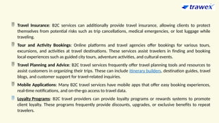  Travel Insurance: B2C services can additionally provide travel insurance, allowing clients to protect
themselves from potential risks such as trip cancellations, medical emergencies, or lost luggage while
traveling.
 Tour and Activity Bookings: Online platforms and travel agencies offer bookings for various tours,
excursions, and activities at travel destinations. These services assist travelers in finding and booking
local experiences such as guided city tours, adventure activities, and cultural events.
 Travel Planning and Advice: B2C travel services frequently offer travel planning tools and resources to
assist customers in organizing their trips. These can include itinerary builders, destination guides, travel
blogs, and customer support for travel-related inquiries.
 Mobile Applications: Many B2C travel services have mobile apps that offer easy booking experiences,
real-time notifications, and on-the-go access to travel data.
 Loyalty Programs: B2C travel providers can provide loyalty programs or rewards systems to promote
client loyalty. These programs frequently provide discounts, upgrades, or exclusive benefits to repeat
travelers.
 