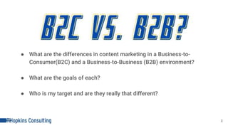 ● What are the differences in content marketing in a Business-to-
Consumer(B2C) and a Business-to-Business (B2B) environment?
● What are the goals of each?
● Who is my target and are they really that different?
2
 