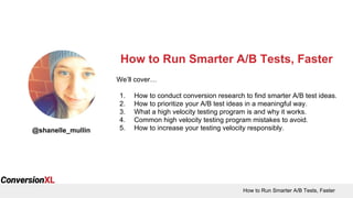 How to Run Smarter A/B Tests, Faster
How to Run Smarter A/B Tests, Faster
@shanelle_mullin
We’ll cover…
1. How to conduct conversion research to find smarter A/B test ideas.
2. How to prioritize your A/B test ideas in a meaningful way.
3. What a high velocity testing program is and why it works.
4. Common high velocity testing program mistakes to avoid.
5. How to increase your testing velocity responsibly.
 