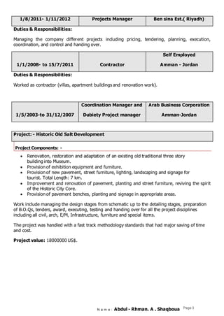 N a m e : Abdul - Rhman. A . Shaqboua Page 3
Ben sina Est.( Riyadh)Projects Manager1/8/2011- 1/11/2012
Duties & Responsibilities:
Managing the company different projects including pricing, tendering, planning, execution,
coordination, and control and handing over.
Self Employed
Amman - JordanContractor1/1/2008- to 15/7/2011
Duties & Responsibilities:
Worked as contractor (villas, apartment buildings and renovation work).
Arab Business Corporation
Amman-Jordan
Coordination Manager and
Dubiety Project manager1/5/2003-to 31/12/2007
Project: - Historic Old Salt Development
Project Components: -
 Renovation, restoration and adaptation of an existing old traditional three story
building into Museum.
 Provision of exhibition equipment and furniture.
 Provision of new pavement, street furniture, lighting, landscaping and signage for
tourist. Total Length: 7 km.
 Improvement and renovation of pavement, planting and street furniture, reviving the spirit
of the Historic City Core.
 Provision of pavement benches, planting and signage in appropriate areas.
Work include managing the design stages from schematic up to the detailing stages, preparation
of B.O.Qs, tenders, award, executing, testing and handing over for all the project disciplines
including all civil, arch, E/M, Infrastructure, furniture and special items.
The project was handled with a fast track methodology standards that had major saving of time
and cost.
Project value: 18000000 US$.
 