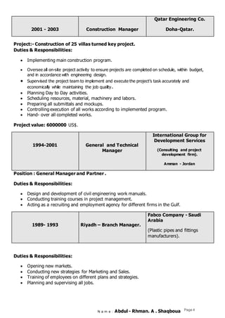 N a m e : Abdul - Rhman. A . Shaqboua Page 4
Qatar Engineering Co.
Doha-Qatar.Construction Manager2001 - 2003
Project:- Construction of 25 villas turned key project.
Duties & Responsibilities:
 Implementing main construction program.
 Oversee all on-site project activity to ensure projects are completed on schedule, within budget,
and in accordance with engineering design.
 Supervised the project team to implement and execute the project’s task accurately and
economically while maintaining the job quality.
 Planning Day to Day activities.
 Scheduling resources, material, machinery and labors.
 Preparing all submittals and mockups.
 Controlling execution of all works according to implemented program.
 Hand- over all completed works.
Project value: 6000000 US$.
International Group for
Development Services
(Consulting and project
development firm).
Amman - Jordan
General and Technical
Manager
1994-2001
Position : General Manager and Partner .
Duties & Responsibilities:
 Design and development of civil engineering work manuals.
 Conducting training courses in project management.
 Acting as a recruiting and employment agency for different firms in the Gulf.
Fabco Company - Saudi
Arabia
(Plastic pipes and fittings
manufacturers).
Riyadh – Branch Manager.1989- 1993
Duties & Responsibilities:
 Opening new markets.
 Conducting new strategies for Marketing and Sales.
 Training of employees on different plans and strategies.
 Planning and supervising all jobs.
 