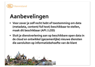 Aanbevelingen
• Voor	
  zover	
  je	
  zelf	
  recht	
  hebt	
  of	
  toestemming	
  om	
  data	
  
(metadata,	
  content/	
  full	
  text)	
  beschikbaar	
  te	
  stellen,	
  
maak	
  dit	
  beschikbaar	
  (API	
  /	
  LOD)
• Sluit	
  je	
  dienstverlening	
  aan	
  op	
  beschikbare	
  open	
  data	
  in	
  
de	
  cloud	
  en	
  ontwikkel	
  (gezamenlijke)	
  nieuwe	
  diensten	
  
die	
  aansluiten	
  op	
  informatiebehoefte	
  van	
  de	
  klant

 