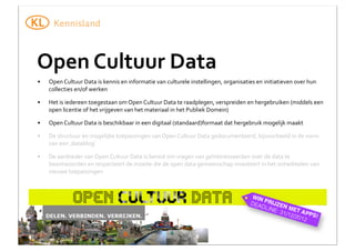 Open	
  Cultuur	
  Data
•

Open	
  Cultuur	
  Data	
  is	
  kennis	
  en	
  informatie	
  van	
  culturele	
  instellingen,	
  organisaties	
  en	
  initiatieven	
  over	
  hun	
  
collecties	
  en/of	
  werken

•

Het	
  is	
  iedereen	
  toegestaan	
  om	
  Open	
  Cultuur	
  Data	
  te	
  raadplegen,	
  verspreiden	
  en	
  hergebruiken	
  (middels	
  een	
  
open	
  licentie	
  of	
  het	
  vrijgeven	
  van	
  het	
  materiaal	
  in	
  het	
  Publiek	
  Domein)

•

Open	
  Cultuur	
  Data	
  is	
  beschikbaar	
  in	
  een	
  digitaal	
  (standaard)formaat	
  dat	
  hergebruik	
  mogelijk	
  maakt

•

De	
  structuur	
  en	
  mogelijke	
  toepassingen	
  van	
  Open	
  Cultuur	
  Data	
  gedocumenteerd,	
  bijvoorbeeld	
  in	
  de	
  vorm	
  
van	
  een	
  ‚datablog’

•

De	
  aanbieder	
  van	
  Open	
  Cultuur	
  Data	
  is	
  bereid	
  om	
  vragen	
  van	
  geïnteresseerden	
  over	
  de	
  data	
  te	
  
beantwoorden	
  en	
  respecteert	
  de	
  moeite	
  die	
  de	
  open	
  data	
  gemeenschap	
  investeert	
  in	
  het	
  ontwikkelen	
  van	
  
nieuwe	
  toepassingen

 