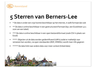 5	
  Sterren	
  van	
  Berners-­‐Lee
•

*	
  De	
  data	
  is	
  onder	
  een	
  vrije	
  licentie	
  beschikbaar	
  op	
  het	
  internet,	
  in	
  welk	
  formaat	
  dan	
  ook

•

**	
  De	
  data	
  is	
  online	
  beschikbaar	
  in	
  een	
  gestructureerd	
  formaat	
  (bijv.	
  een	
  Excelsheet	
  i.p.v.	
  
scan	
  van	
  een	
  tabel)

•

***	
  De	
  data	
  is	
  online	
  beschikbaar	
  in	
  een	
  open	
  bestandsformaat	
  (zoals	
  CSV	
  in	
  plaats	
  van	
  
Excel)

•

****	
  	
  Objecten	
  uit	
  de	
  data	
  worden	
  geïdentiﬁceerd	
  (URI’s)	
  zodat	
  er	
  makkelijk	
  naar	
  
verwezen	
  kan	
  worden,	
  via	
  open	
  standaarden	
  (RDF,	
  SPARQL)	
  wordt	
  meer	
  info	
  gegeven

•

*****	
  De	
  data	
  linkt	
  naar	
  andere	
  data	
  voor	
  meer	
  context	
  (linked	
  data)

 