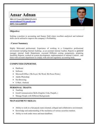 Ansar Adnan
MBA (3.5 Years)/MS/MPhil FINANCE
ansaradnan13@gmail.com
0092-344-6408949
Objective:
Seeking a position in accounting and finance field where excellent analytical and technical
skills can be utilized to improve the company’s Profitability.
: Career Summary
Highly Motivated professional, Experience of working in a Competitive professional
environment including Internal Auditing , as an assistant internal Auditor, Reports to general
manager internal Audit Department, executed Different costing assignments, preparing
feasibility Reports, worked on system development, implementation of internal Controls , and
liaise with accounts department to comply with relevant regulatory accounting body.
COMPUTER EXPERTISE:
• Hardware
• Software
• Microsoft Office ( Ms Excel, Ms Word, Ms Power Point,)
• Adobe Photoshop
• Net Browsing
• E-Mail , Outlook
PERSONAL TRAITS:
• Teaching
• Good Communication Skills (English, Urdu, Punjabi, )
• Manage People with Different Backgrounds
MANAGEMENT SKILLS:
• Ability to work in a fast-paced, team-oriented, collegial and collaborative environment.
• Knowledge and understanding of the mechanics of various securities markets.
• Ability to work under stress and meet deadlines.
 
