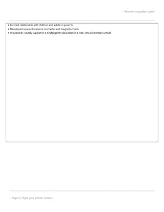 Resume: Jacquelyn Lytton
 Page 2 | [Type your phone number]
 Formed relationship with children and adults in poverty
 Developed a parent resource on charter and magnet schools
 Provided bi-weekly support in a Kindergarten classroom in a Title-One elementary school
 