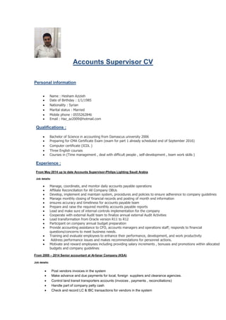 Accounts Supervisor CV
Personal information
 Name : Hesham Azizieh
 Date of Birthday : 1/1/1985
 Nationality : Syrian
 Marital status : Married
 Mobile phone : 0555262846
 Email : Haz_az2009@hotmail.com
Qualifications :
 Bachelor of Science in accounting from Damascus university 2006
 Preparing for CMA Certificate Exam (exam for part 1 already scheduled end of September 2016)
 Computer certificate (ICDL )
 Three English courses
 Courses in (Time management , deal with difficult people , self-development , team work skills )
Experience :
From May 2014 up to date Accounts Supervisor-Philips Lighting Saudi Arabia
Job details:
 Manage, coordinate, and monitor daily accounts payable operations
 Affiliate Reconciliation for All Company OBUs
 Develop, implement and maintain system, procedures and policies to ensure adherence to company guidelines
 Manage monthly closing of financial records and posting of month end information
 ensures accuracy and timeliness for accounts payable team
 Prepare and raise the required monthly accounts payable reports
 Lead and make sure of internal controls implementation for the company
 Cooperate with external Audit team to finalize annual external Audit Activities
 Lead transformation from Oracle version R11 to R12
 Participant on company annual budget preparation
 Provide accounting assistance to CFO, accounts managers and operations staff; responds to financial
questions/concerns to meet business needs.
 Training and evaluate employees to enhance their performance, development, and work productivity
 Address performance issues and makes recommendations for personnel actions.
 Motivate and reward employees including providing salary increments , bonuses and promotions within allocated
budgets and company guidelines
From 2009 – 2014 Senior accountant at Al-fanar Company (KSA)
Job details:
 Post vendors invoices in the system
 Make advance and due payments for local, foreign suppliers and clearance agencies.
 Control land transit transporters accounts (invoices , payments , reconciliations)
 Handle part of company petty cash
 Check and record LC & IBC transactions for vendors in the system
 