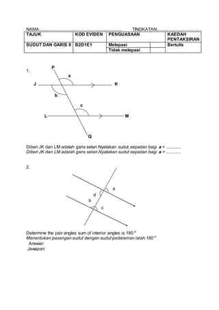 NAMA:.................................................................... TINGKATAN:....................................
TAJUK KOD EVIDEN PENGUASAAN KAEDAH
PENTAKSIRAN
SUDUT DAN GARIS II B2D1E1 Melepasi Bertulis
Tidak melepasi
1.
Diberi JK dan LM adalah garis selari.Nyatakan sudut sepadan bagi a = .............
Diberi JK dan LM adalah garis selari.Nyatakan sudut sepadan bagi a = .............
2.
Determine the pair angles sum of interior angles is 180⁰
Menentukan pasangan sudut dengan sudut pedalaman ialah 180⁰
Answer:
Jawapan:
P
Q
J K
L M
a
b
c
a
d
b
c
 