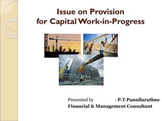 Issue on Provision
for Capital Work-in-Progress
Presented by : P.T Pannilarathne
Financial & Management Consultant
 