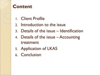 Content
1. Client Profile
2. Introduction to the issue
3. Details of the issue – Identification
4. Details of the issue – Accounting
treatment
5. Application of LKAS
6. Conclusion
 