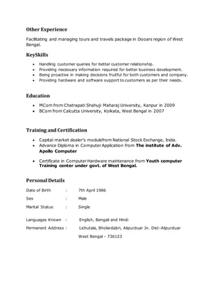 Other Experience
Facilitating and managing tours and travels package in Dooars region of West
Bengal.
KeySkills
 Handling customer queries for better customer relationship.
 Providing necessary information required for better business development.
 Being proactive in making decisions fruitful for both customers and company.
 Providing hardware and software support to customers as per their needs.
Education
 MCom from Chatrapati Shahuji Maharaj University, Kanpur in 2009
 BCom from Calcutta University, Kolkata, West Bengal in 2007
Training and Certification
 Capital market dealer’s modulefrom National Stock Exchange, India.
 Advance Diploma in Computer Application from The institute of Adv.
Apollo Computer
 Certificate in Computer Hardware maintenance from Youth computer
Training center under govt. of West Bengal.
Personal Details
Date of Birth : 7th April 1986
Sex : Male
Marital Status : Single
Languages Known : English, Bengali and Hindi
Permanent Address : Lichutala, Bholardabri, Alipurduar Jn. Dist-Alipurduar
West Bengal - 736123
 
