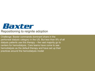 Repositioning to reignite adoption
Challenge: Baxter commands dominant share in the
peritoneal dialysis category in the US. But less than 8% of all
dialysis patients use this therapy – the vast majority go to
centers for hemodialysis. Care teams have come to see
hemodialysis as the default therapy and have set up their
practices around the hemodialysis model
 