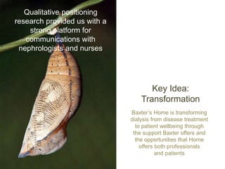 Key Idea:
Transformation
Qualitative positioning
research provided us with a
strong platform for
communications with
nephrologists and nurses
Baxter’s Home is transforming
dialysis from disease treatment
to patient wellbeing through
the support Baxter offers and
the opportunities that Home
offers both professionals
and patients
 