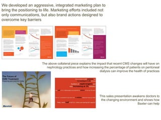 We developed an aggressive, integrated marketing plan to
bring the positioning to life. Marketing efforts included not
only communications, but also brand actions designed to
overcome key barriers
The above collateral piece explains the impact that recent CMS changes will have on
nephrology practices and how increasing the percentage of patients on peritoneal
dialysis can improve the health of practices
This sales presentation awakens doctors to
the changing environment and shows how
Baxter can help
 