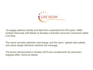 To engage patients directly and help them understand the PD option, RMG
worked intensively with Baxter to develop a branded consumer movement called
Live Now.
The name connotes optimism and energy, and the warm, upbeat color palette
and active design elements reinforce the message.
The brand soft-launched in October 2010 and complements the physician-
targeted effort, Home by Baxter.
 