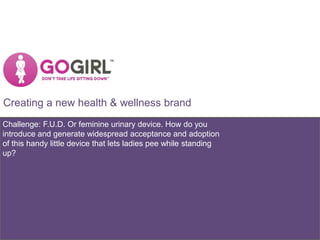 Creating a new health & wellness brand
Challenge: F.U.D. Or feminine urinary device. How do you
introduce and generate widespread acceptance and adoption
of this handy little device that lets ladies pee while standing
up?
 