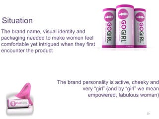 The brand name, visual identity and
packaging needed to make women feel
comfortable yet intrigued when they first
encounter the product
The brand personality is active, cheeky and
very “girl” (and by “girl” we mean
empowered, fabulous woman)
20
Situation
 