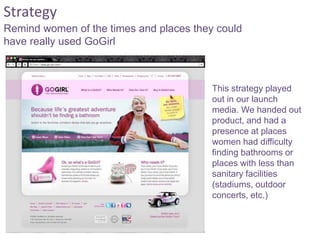 This strategy played
out in our launch
media. We handed out
product, and had a
presence at places
women had difficulty
finding bathrooms or
places with less than
sanitary facilities
(stadiums, outdoor
concerts, etc.)
Remind women of the times and places they could
have really used GoGirl
Strategy
 