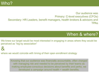 Who?
Our audience was
Primary: C-level executives (CFOs)
Secondary: HR Leaders, benefit managers, health brokers & advisors and
TPAs
When & where?
We knew our target would be most interested in engaging in areas where they would be
perceived as “big by association”
&
where we would coincide with timing of their open enrollment strategy
Knowing that our audience was financially accountable, often charged
with managing risk and needed to be perceived by their teams as
making employee-conscious decisions about benefits and perks, we
developed a campaign around health + wealth benefits.
 