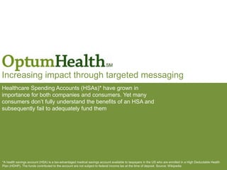 Increasing impact through targeted messaging
Healthcare Spending Accounts (HSAs)* have grown in
importance for both companies and consumers. Yet many
consumers don’t fully understand the benefits of an HSA and
subsequently fail to adequately fund them
*A health savings account (HSA) is a tax-advantaged medical savings account available to taxpayers in the US who are enrolled in a High Deductable Health
Plan (HDHP). The funds contributed to the account are not subject to federal income tax at the time of deposit. Source: Wikipedia
 