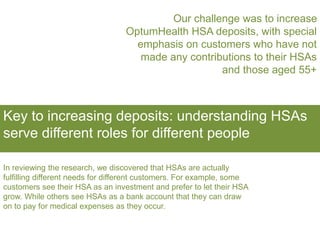 Our challenge was to increase
OptumHealth HSA deposits, with special
emphasis on customers who have not
made any contributions to their HSAs
and those aged 55+
Key to increasing deposits: understanding HSAs
serve different roles for different people
In reviewing the research, we discovered that HSAs are actually
fulfilling different needs for different customers. For example, some
customers see their HSA as an investment and prefer to let their HSA
grow. While others see HSAs as a bank account that they can draw
on to pay for medical expenses as they occur.
 