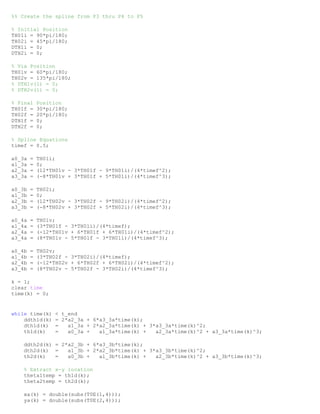 %% Create the spline from P3 thru P4 to P5
% Initial Position
TH01i = 90*pi/180;
TH02i = 45*pi/180;
DTH1i = 0;
DTH2i = 0;
% Via Position
TH01v = 60*pi/180;
TH02v = 135*pi/180;
% DTH1v(1) = 0;
% DTH2v(1) = 0;
% Final Position
TH01f = 30*pi/180;
TH02f = 20*pi/180;
DTH1f = 0;
DTH2f = 0;
% Spline Equations
timef = 0.5;
a0_3a = TH01i;
a1_3a = 0;
a2_3a = (12*TH01v - 3*TH01f - 9*TH01i)/(4*timef^2);
a3_3a = (-8*TH01v + 3*TH01f + 5*TH01i)/(4*timef^3);
a0_3b = TH02i;
a1_3b = 0;
a2_3b = (12*TH02v - 3*TH02f - 9*TH02i)/(4*timef^2);
a3_3b = (-8*TH02v + 3*TH02f + 5*TH02i)/(4*timef^3);
a0_4a = TH01v;
a1_4a = (3*TH01f - 3*TH01i)/(4*timef);
a2_4a = (-12*TH01v + 6*TH01f + 6*TH01i)/(4*timef^2);
a3_4a = (8*TH01v - 5*TH01f - 3*TH01i)/(4*timef^3);
a0_4b = TH02v;
a1_4b = (3*TH02f - 3*TH02i)/(4*timef);
a2_4b = (-12*TH02v + 6*TH02f + 6*TH02i)/(4*timef^2);
a3_4b = (8*TH02v - 5*TH02f - 3*TH02i)/(4*timef^3);
k = 1;
clear time
time(k) = 0;
while time(k) < t_end
ddth1d(k) = 2*a2_3a + 6*a3_3a*time(k);
dth1d(k) = a1_3a + 2*a2_3a*time(k) + 3*a3_3a*time(k)^2;
th1d(k) = a0_3a + a1_3a*time(k) + a2_3a*time(k)^2 + a3_3a*time(k)^3;
ddth2d(k) = 2*a2_3b + 6*a3_3b*time(k);
dth2d(k) = a1_3b + 2*a2_3b*time(k) + 3*a3_3b*time(k)^2;
th2d(k) = a0_3b + a1_3b*time(k) + a2_3b*time(k)^2 + a3_3b*time(k)^3;
% Extract x-y location
theta1temp = th1d(k);
theta2temp = th2d(k);
xa(k) = double(subs(T0E(1,4)));
ya(k) = double(subs(T0E(2,4)));
 