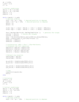 dt = 0.005;
t_end = 0.5;
k = 1;
% Initial conditions;
TH1(1) = 90 * pi/180;
TH2(1) = 45 * pi/180;
DTH1(1) = 0;
DTH2(1) = 0;
while time(k) < t_end;
% desired location
th1D = 60 * pi / 180; % desired position in degrees
th2D = 135 * pi / 180; % desired position in degrees
dth1D = 0;
dth2D = 0;
v1(k)= Kp1 * ( th1D - TH1(k) ) + Kv1 * ( dth1D - DTH1(k));
v2(k)= Kp2 * ( th2D - TH2(k) ) + Kv1 * ( dth2D - DTH2(k));
Tau=[ Km1*Kg1/Rm1*v1(k); Km2*Kg2/Rm2*v2(k) ]; % generate the torque
tau1(k) = Tau(1); % record the torques
tau2(k) = Tau(2);
th1a = TH1(k);th2a=TH2(k);dth1a=DTH1(k);dth2a=DTH2(k);
DDTH = double(subs( H_inv*(Tau-V-Grav) ));
DDTH1(k) = DDTH(1);
DDTH2(k) = DDTH(2);
% acceleration: ddth = Hinv * (Tau-Vee-Grav);
% Integrate the full equations
DTH1(k+1)= DTH1(k)+ DDTH(1)*dt;
DTH2(k+1)= DTH2(k)+ DDTH(2)*dt;
TH1(k+1) = TH1(k)+ DTH1(k)*dt;
TH2(k+1) = TH2(k)+ DTH2(k)*dt;
% Extract x-y location
theta1temp = TH1(k);
theta2temp = TH2(k);
xa_act(k) = double(subs(T0E(1,4)));
ya_act(k) = double(subs(T0E(2,4)));
xja_act(k) = double(subs(T02(1,4)));
yja_act(k) = double(subs(T02(2,4)));
% Step
time(k+1)=time(k)+dt;
k=k+1;
end;
% Initialize
time(1) = 0;
dt = 0.005;
t_end = 0.5;
k = 1;
% Initial conditions;
TH1(1) = 60 * pi/180;
TH2(1) = 135 * pi/180;
DTH1(1) = 0;
DTH2(1) = 0;
while time(k) < t_end;
% desired location
th1D = 30 * pi / 180; % desired position in degrees
 