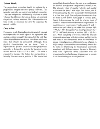 Future Work
The proportional controller should be replaced by a
proportional-integral-derivative (PID) controller. This
type of a controller is a control loop feedback controller.
They are designed to continuously calculate an error
value as the difference between a desired set point and
the process variable measured. The PID controller over
time works to minimize the error by adjusting the
control variable.
Conclusion
Comparing graph 2 (actual motion) to graph 6 (desired
motion) the two link robot’s path is not equivalent. The
ending position is roughly the same, but the path they
follow is not because the robots links have inertia and
mass that should be considered. Although, those
physical characteristics are not know. There is
significant end position error because the proportional
controller is designed to work in the linearized region
around position 1 (θ1 = 15o
θ2 = 135o
). The error is
expected to increase the farther the end position is
laterally from the area at position 1. The inertial and
mass effects do not influence the error as severe because
the distance from position 1 to position 2 is only 20 cm.
The absolute value of angular velocity and angular
acceleration for joint 2 was larger than that of joint 1.
When considering the error associated with the controls
it is clear that graph 7 (actual path) demonstrates how
the robot’s path differs from graph 6 (desired path).
Graph 8 demonstrates the need for a larger input of
electrical impulses than the theoretical requirements to
meet the power requirement. Finally, graph 10 and 11
simulate the path taken by the robot from position 3 (θ1
= 90o
, θ2 = 45o
) through the “via point” position 4 (θ1 =
60o
, θ2 = 60o
) and stopping at position 5 (θ1 = 30o
, θ2 =
20o
). When designing a two link robot the physical
constraints associated with the motors and the inertia
and mass of the components must be considered to
ensure optimal precision of the robot’s end effector. A
major design consideration when selecting motors for
the robot is determining the linearization constraints
associated with different motors. As seen in this study
there were significant errors associated with the
proportional controller because it is designed to operate
in the linearized region around position 1.
 