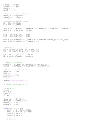 n_freq1 = 3*2*pi;
n_freq2 = 3*2*pi;
damp1 = 0.707;
damp2 = 0.707;
% Define Positions of Motion
theta_10 = 15*(pi/180);
theta_20 = 135*(pi/180);
% Define Constant Variables
C1 = (Km1*Kg1)/Rm1;
C2 = (Km2*Kg2)/Rm2;
Jeq1 = (M1+M2)*(L1^2) + 2*M2*L1*L2*cos(theta_20) + M2*(L2^2) + Jm1*(Kg1^2);
Jeq2 = M2*(L2^2) + Jm2*(Kg2^2);
Beq1 = (Km1*Ke1*(Kg1^2))/Rm1;
Beq2 = (Km2*Ke2*(Kg2^2))/Rm2;
Keq1 = -(M1+M2)*sin(theta_10)*L1*g - M2*g*L2*sin(theta_10 + theta_20);
Keq2 = -M2*g*L2*sin(theta_10+theta_20);
% Find Gains
Kv1 = (2*damp1*n_freq1*Jeq1 - Beq1)/C1;
Kv2 = (2*damp2*n_freq2*Jeq2 - Beq2)/C2;
Kp1 = (Jeq1*(n_freq1^2)-Keq1)/C1;
Kp2 = (Jeq2*(n_freq2^2)-Keq2)/C2;
% Transfer Functions
Const1 = tf(C1*Kp1,[Jeq1 Beq1+C1*Kv1 Keq1+C1*Kp1]);
Const2 = tf(C2*Kp2,[Jeq2 Beq2+C2*Kv2 Keq2+C2*Kp2]);
% Plot theta 1 and theta 2
step(Const1,'r');
hold on
step(Const2,'b');
hold off
legend('Theta 1','Theta 2')
%% Linear EOM (Question 1)
% Initialize
time(1) = 0;
dt = 0.005;
t_end = 0.5;
k = 1;
theta_1(1) = 15*(pi/180);
theta_2(1) = 135*(pi/180);
dtheta_1(1) = 0;
dtheta_2(1) = 0;
while time(k) < t_end
theta_1d(1) = 16*(pi/180);
theta_2d(1) = 136*(pi/180);
dtheta_1d(1) = 0;
dtheta_2d(1) = 0;
% Controls
 